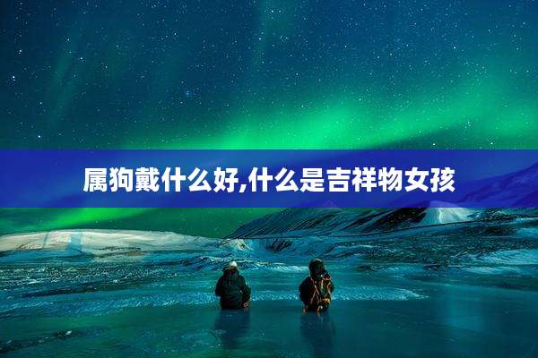 属狗戴什么好,什么是吉祥物女孩