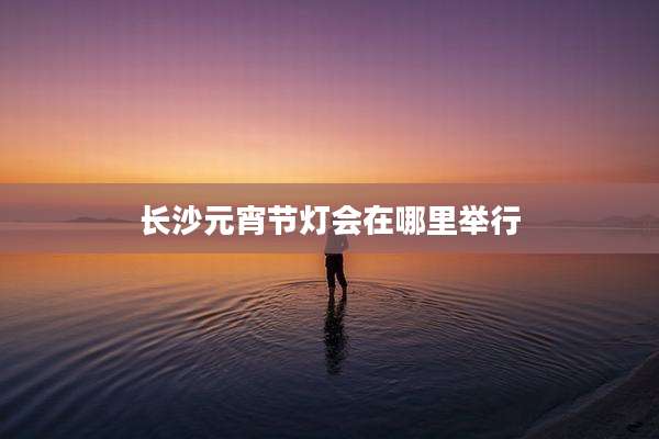 长沙元宵节灯会在哪里举行