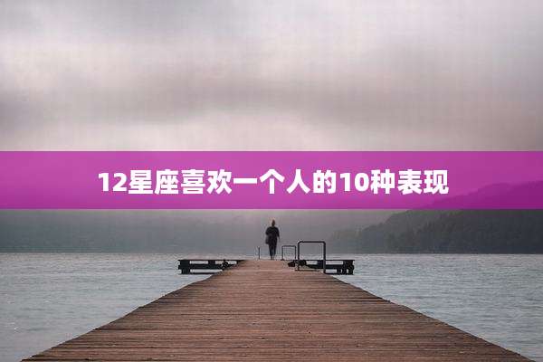 12星座喜欢一个人的10种表现
