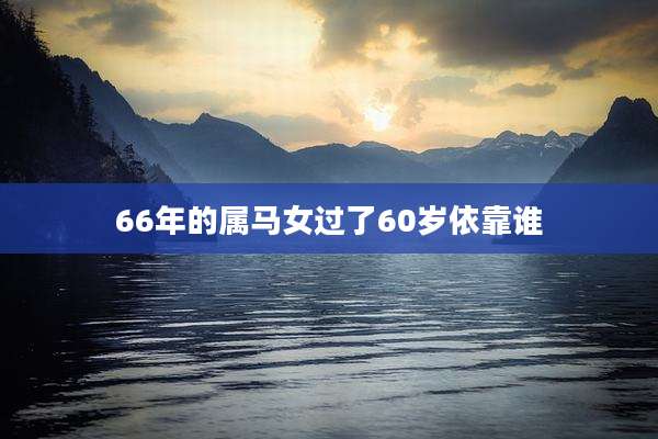 66年的属马女过了60岁依靠谁