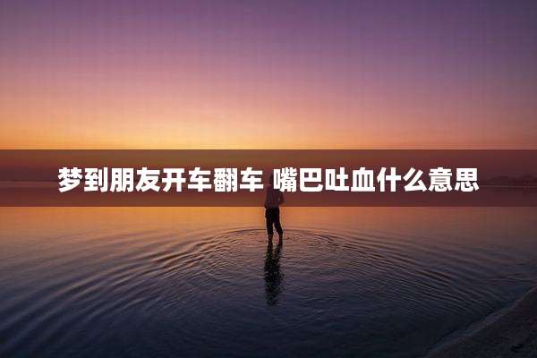 梦到朋友开车翻车 嘴巴吐血什么意思