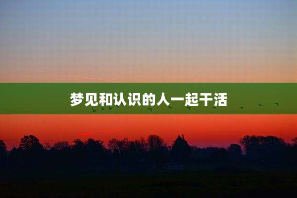 梦见和认识的人一起干活