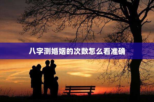 八字测婚姻的次数怎么看准确