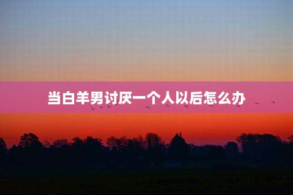 当白羊男讨厌一个人以后怎么办