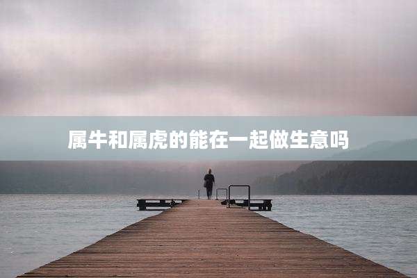 属牛和属虎的能在一起做生意吗