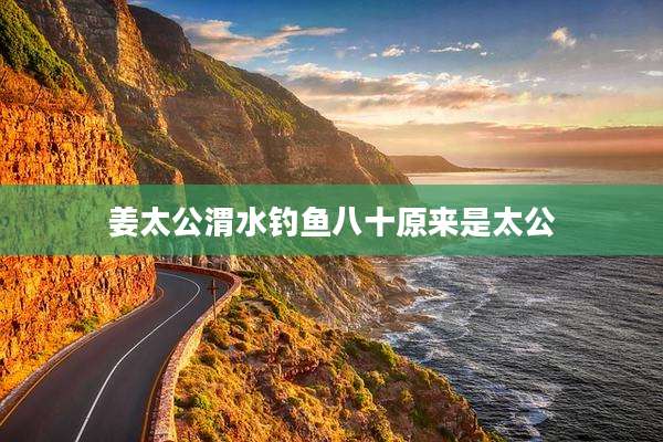 姜太公渭水钓鱼八十原来是太公