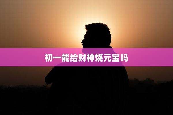 初一能给财神烧元宝吗