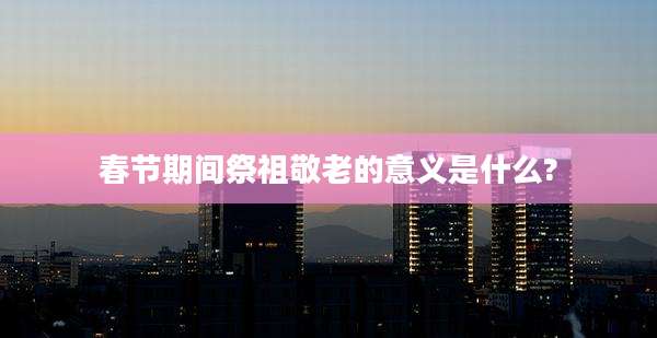 春节期间祭祖敬老的意义是什么?