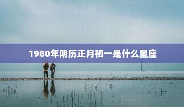 1980年阴历正月初一是什么星座