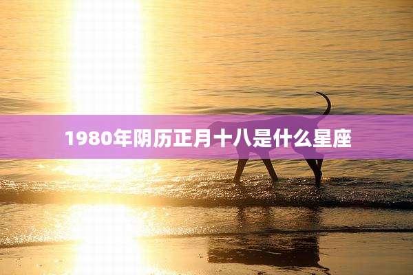 1980年阴历正月十八是什么星座