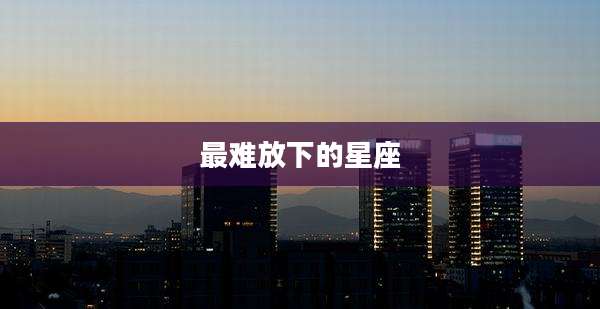 最难放下的星座