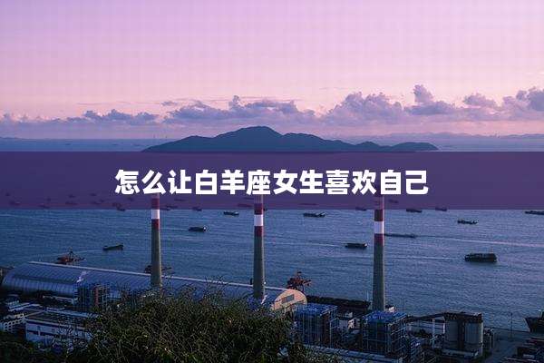 怎么让白羊座女生喜欢自己