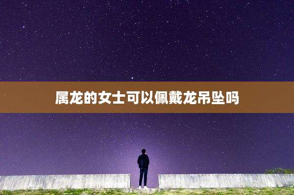 属龙的女士可以佩戴龙吊坠吗