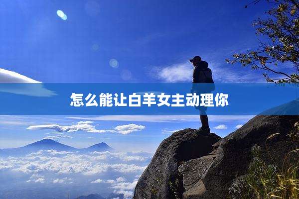 怎么能让白羊女主动理你