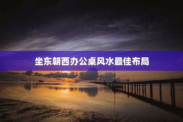 坐东朝西办公桌风水最佳布局