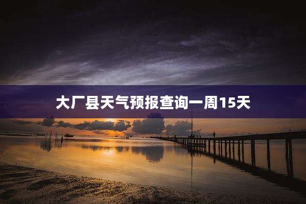 大厂县天气预报查询一周15天
