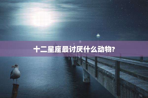 十二星座最讨厌什么动物?