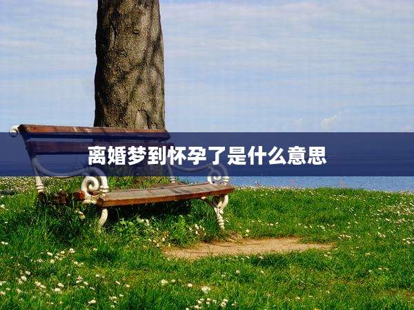 离婚梦到怀孕了是什么意思