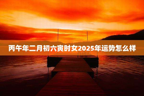 丙午年二月初六寅时女2025年运势怎么样