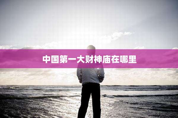 中国第一大财神庙在哪里