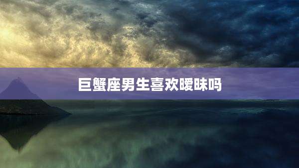 巨蟹座男生喜欢暧昧吗