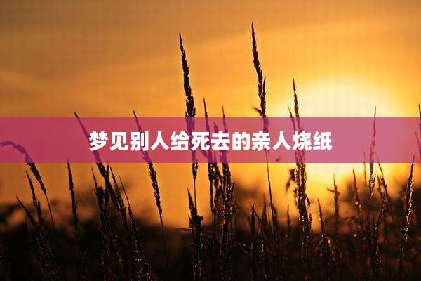 梦见别人给死去的亲人烧纸