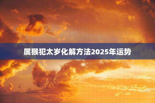 属猴犯太岁化解方法2025年运势