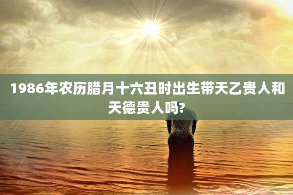 1986年农历腊月十六丑时出生带天乙贵人和天德贵人吗?