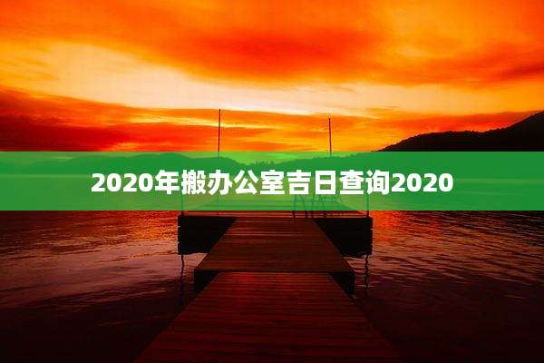 2020年搬办公室吉日查询2020