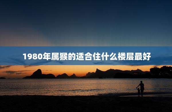 1980年属猴的适合住什么楼层最好