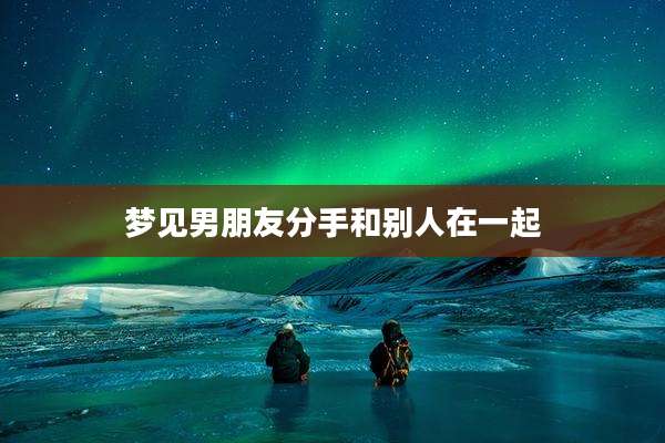 梦见男朋友分手和别人在一起