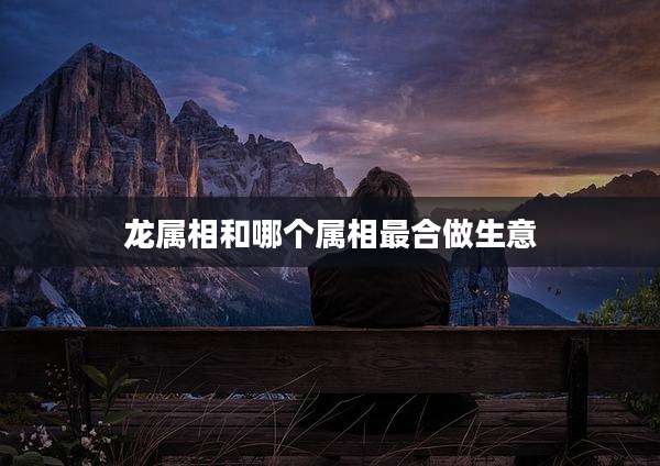 龙属相和哪个属相最合做生意