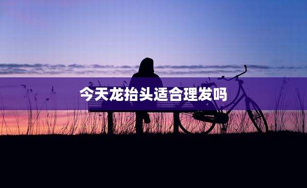 今天龙抬头适合理发吗