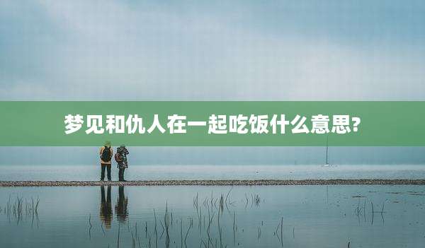 梦见和仇人在一起吃饭什么意思?
