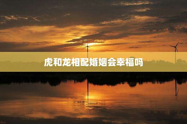 虎和龙相配婚姻会幸福吗