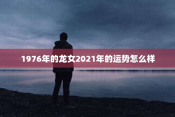 1976年的龙女2021年的运势怎么样
