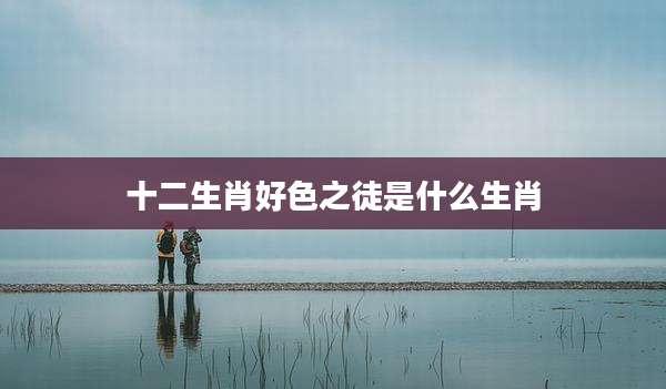 十二生肖好色之徒是什么生肖