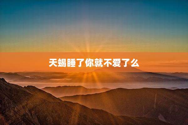 天蝎睡了你就不爱了么