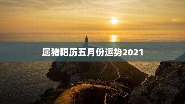 属猪阳历五月份运势2021