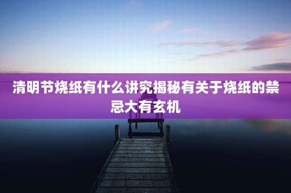 清明节烧纸有什么讲究揭秘有关于烧纸的禁忌大有玄机