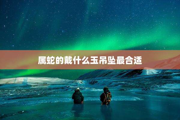 属蛇的戴什么玉吊坠最合适