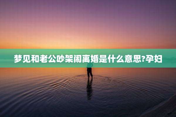 梦见和老公吵架闹离婚是什么意思?孕妇
