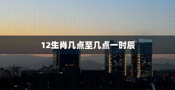 12生肖几点至几点一时辰
