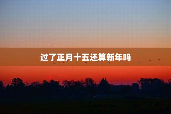 过了正月十五还算新年吗