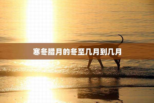 寒冬腊月的冬至几月到几月