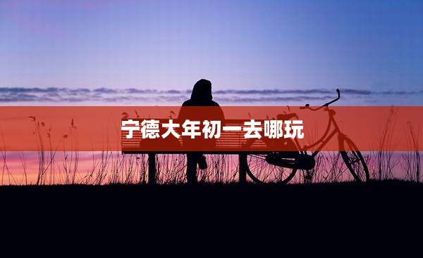 宁德大年初一去哪玩