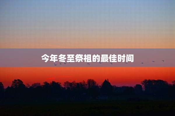 今年冬至祭祖的最佳时间