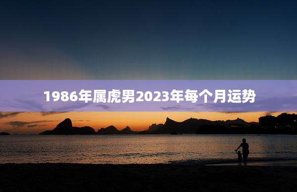 1986年属虎男2023年每个月运势