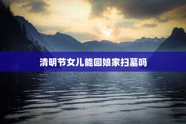清明节女儿能回娘家扫墓吗