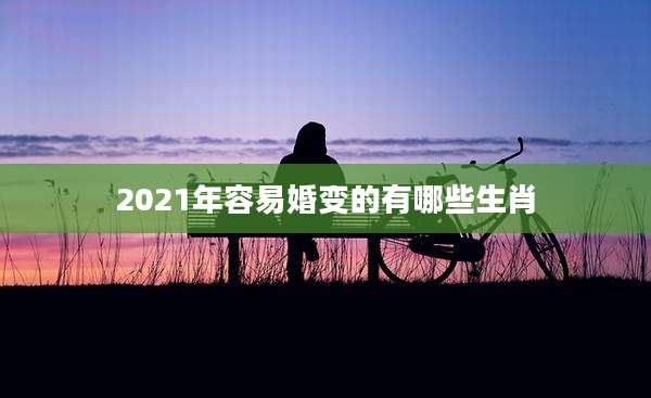 2021年容易婚变的有哪些生肖